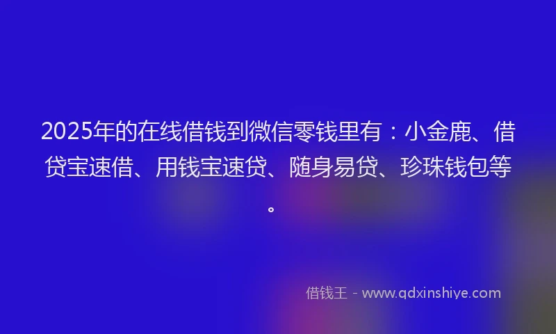2025年的在线借钱到微信零钱里有：小金鹿、借贷宝速借、用钱宝速贷、随身易贷、珍珠钱包等。