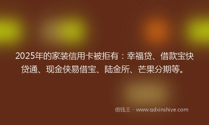 2025年的家装信用卡被拒有：幸福贷、借款宝快贷通、现金侠易借宝、陆金所、芒果分期等。