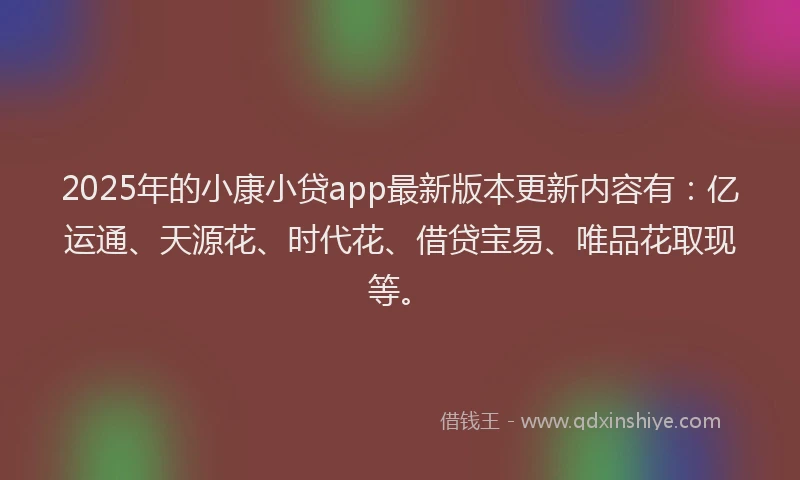 2025年的小康小贷app最新版本更新内容有：亿运通、天源花、时代花、借贷宝易、唯品花取现等。