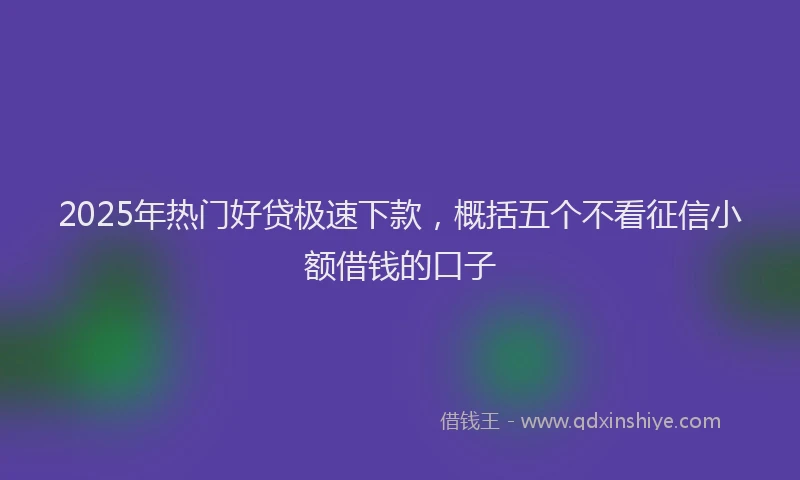 2025年热门好贷极速下款，概括五个不看征信小额借钱的口子