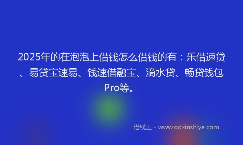 2025年的在泡泡上借钱怎么借钱的有：乐借速贷、易贷宝速易、钱速借融宝、滴水贷、畅贷钱包Pro等。