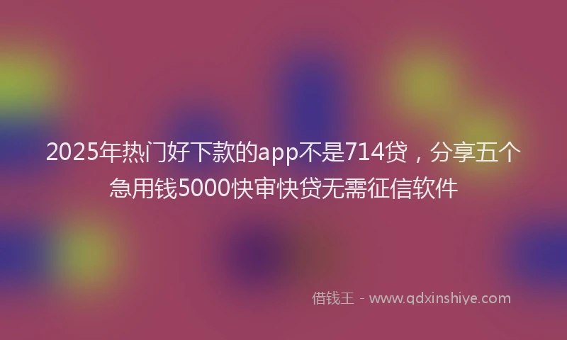 2025年热门好下款的app不是714贷，分享五个急用钱5000快审快贷无需征信软件