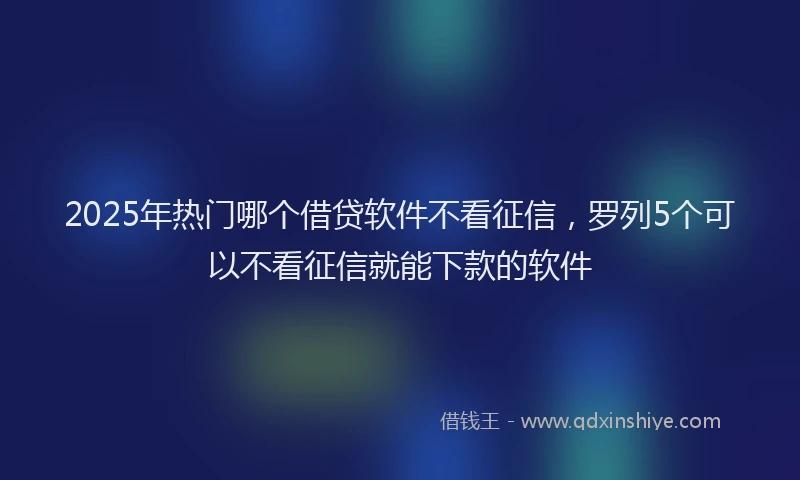 2025年热门哪个借贷软件不看征信，罗列5个可以不看征信就能下款的软件