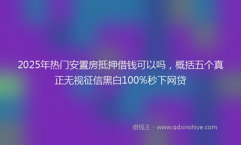 2025年热门安置房抵押借钱可以吗，概括五个真正无视征信黑白100%秒下网贷