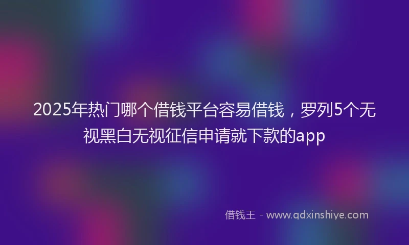 2025年热门哪个借钱平台容易借钱，罗列5个无视黑白无视征信申请就下款的app