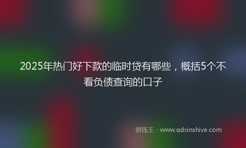 2025年热门好下款的临时贷有哪些，概括5个不看负债查询的口子