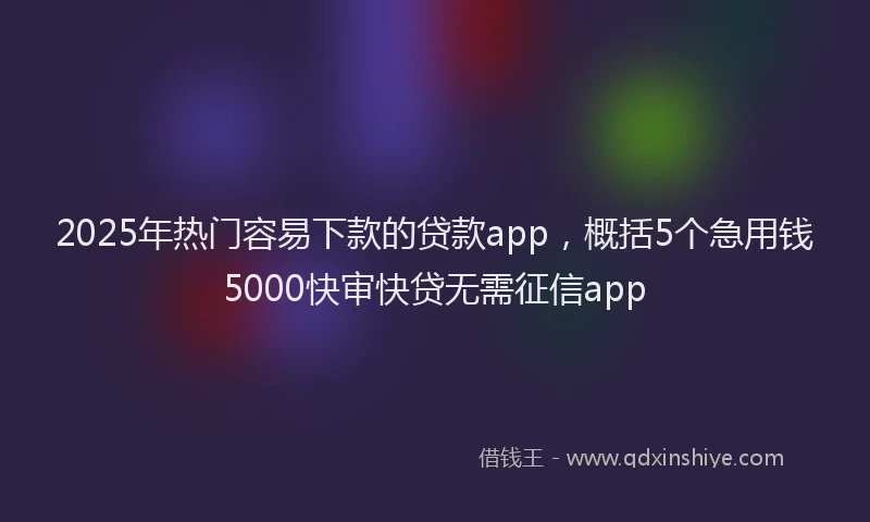 2025年热门容易下款的贷款app，概括5个急用钱5000快审快贷无需征信app