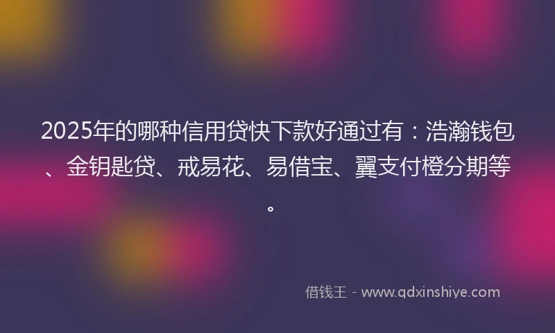 2025年的哪种信用贷快下款好通过有：浩瀚钱包、金钥匙贷、戒易花、易借宝、翼支付橙分期等。