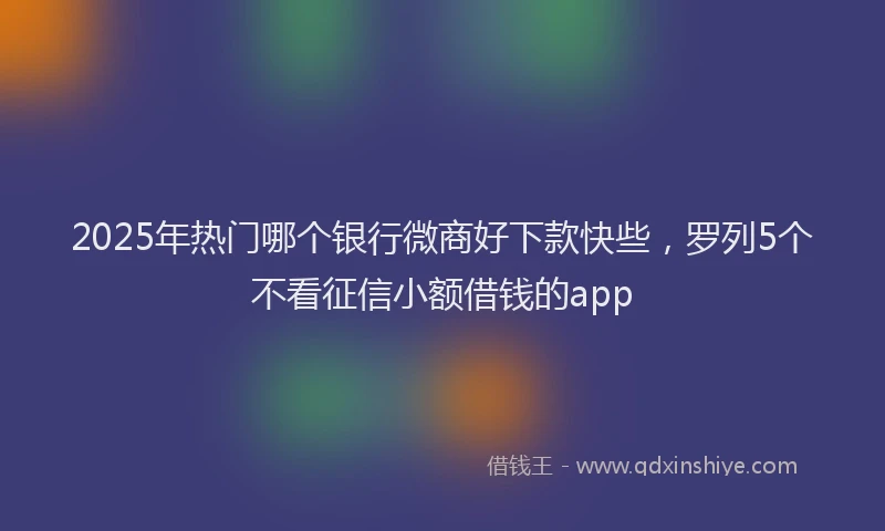 2025年热门哪个银行微商好下款快些，罗列5个不看征信小额借钱的app