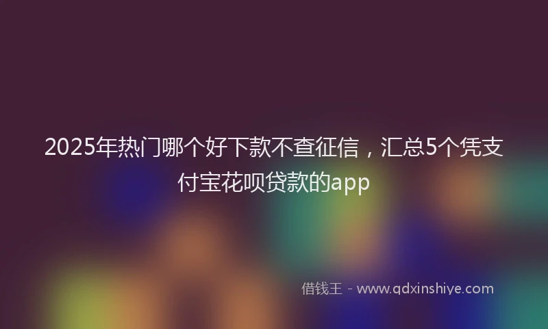 2025年热门哪个好下款不查征信，汇总5个凭支付宝花呗贷款的app