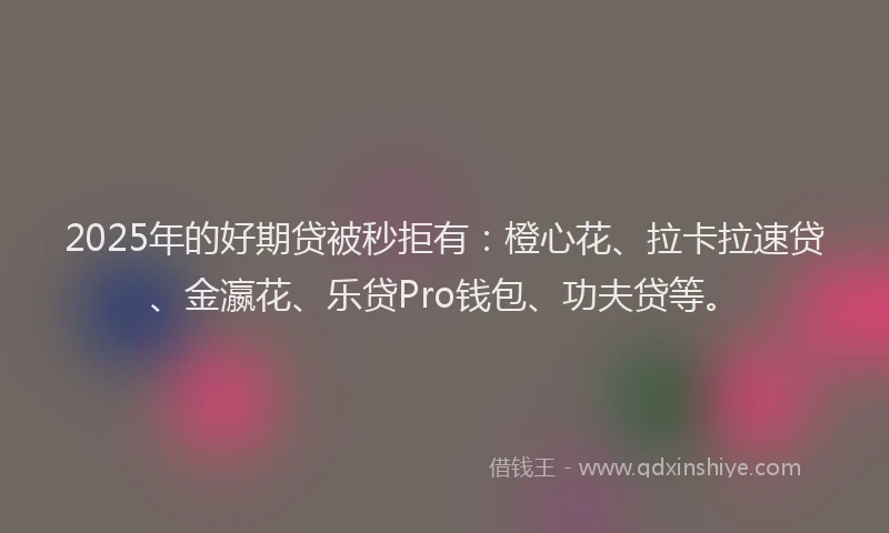 2025年的好期贷被秒拒有：橙心花、拉卡拉速贷、金瀛花、乐贷Pro钱包、功夫贷等。