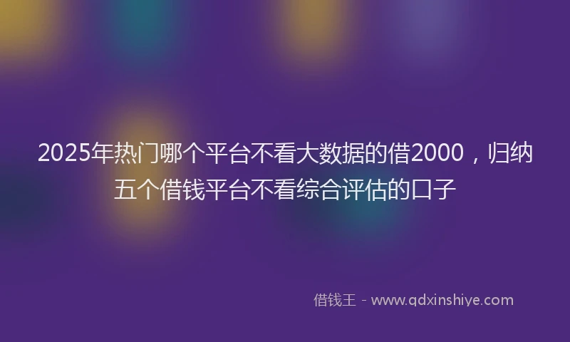 2025年热门哪个平台不看大数据的借2000，归纳五个借钱平台不看综合评估的口子
