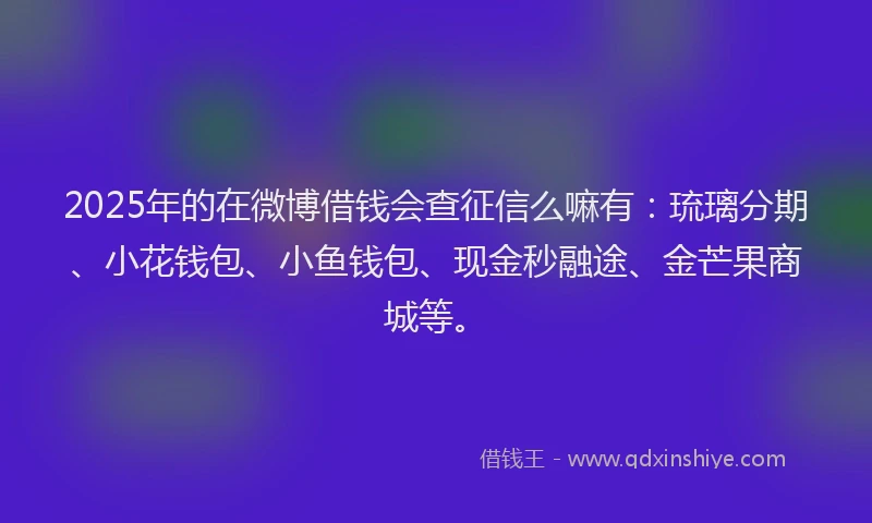 2025年的在微博借钱会查征信么嘛有：琉璃分期、小花钱包、小鱼钱包、现金秒融途、金芒果商城等。