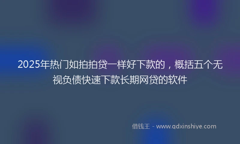 2025年热门如拍拍贷一样好下款的，概括五个无视负债快速下款长期网贷的软件