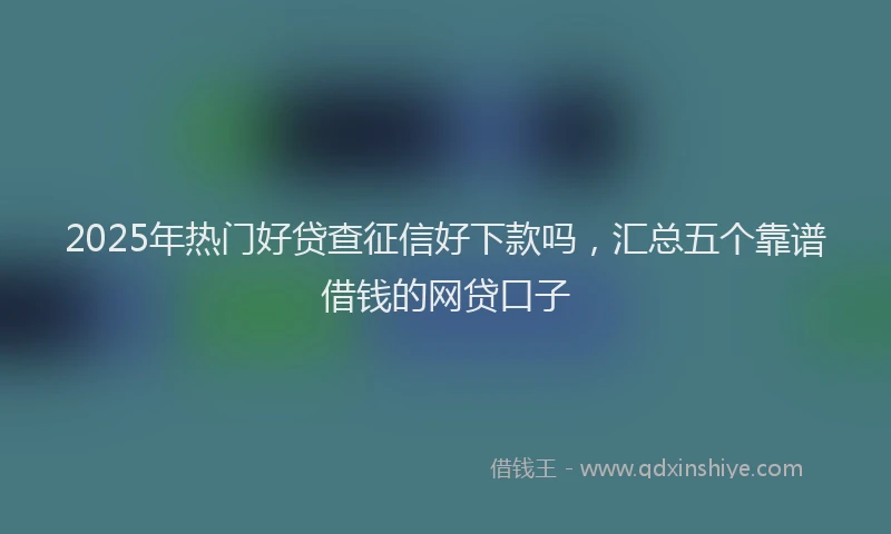 2025年热门好贷查征信好下款吗，汇总五个靠谱借钱的网贷口子