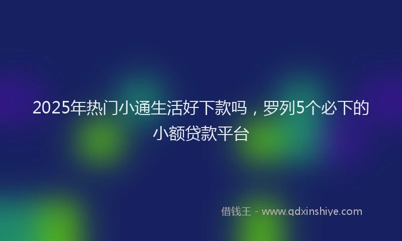 2025年热门小通生活好下款吗，罗列5个必下的小额贷款平台