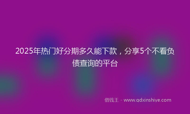 2025年热门好分期多久能下款，分享5个不看负债查询的平台