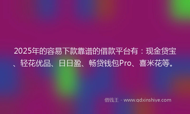 2025年的容易下款靠谱的借款平台有：现金贷宝、轻花优品、日日盈、畅贷钱包Pro、喜米花等。