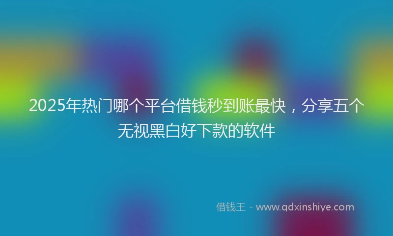 2025年热门哪个平台借钱秒到账最快，分享五个无视黑白好下款的软件