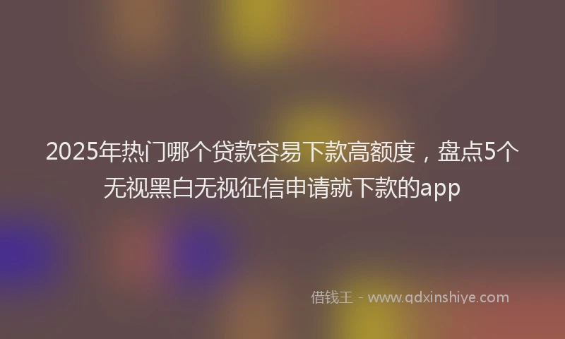 2025年热门哪个贷款容易下款高额度，盘点5个无视黑白无视征信申请就下款的app