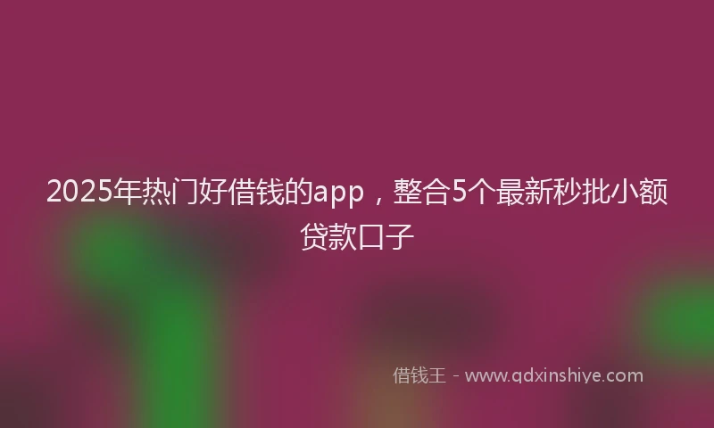 2025年热门好借钱的app，整合5个最新秒批小额贷款口子