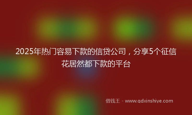 2025年热门容易下款的信贷公司，分享5个征信花居然都下款的平台
