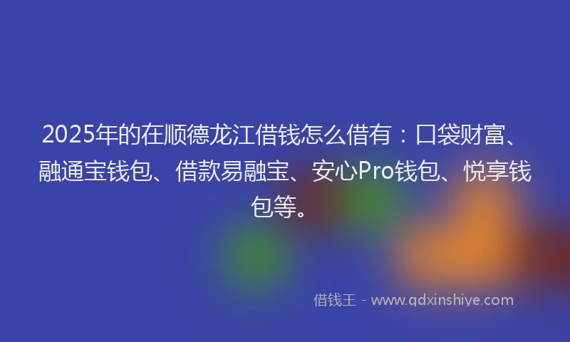 2025年的在顺德龙江借钱怎么借有：口袋财富、融通宝钱包、借款易融宝、安心Pro钱包、悦享钱包等。