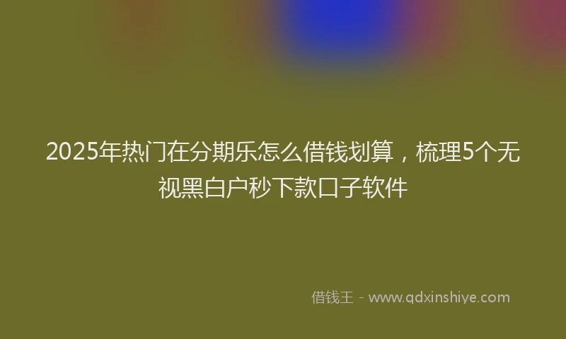 2025年热门在分期乐怎么借钱划算，梳理5个无视黑白户秒下款口子软件