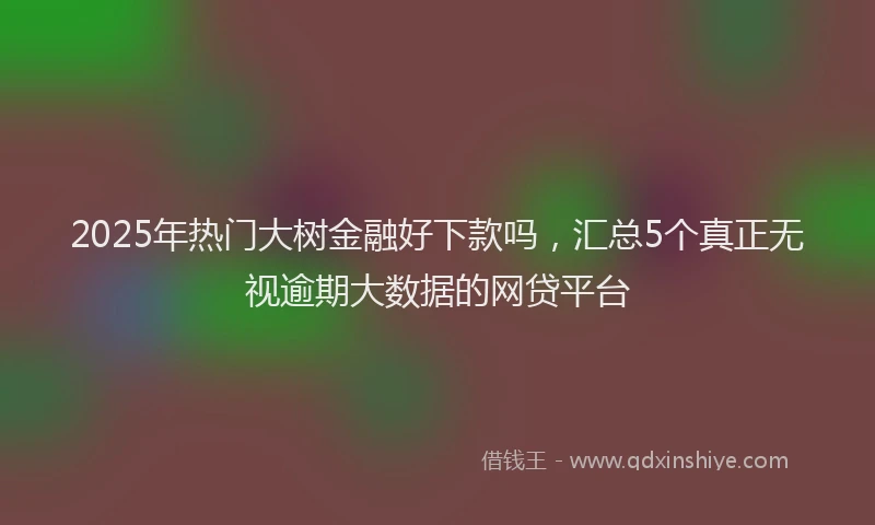 2025年热门大树金融好下款吗，汇总5个真正无视逾期大数据的网贷平台