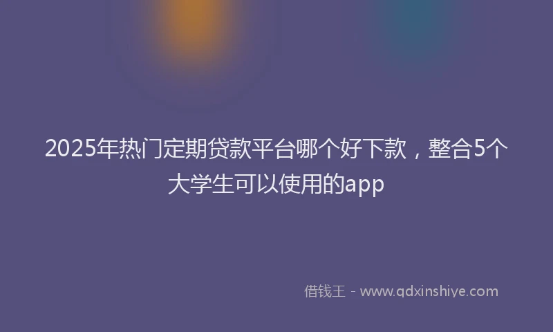 2025年热门定期贷款平台哪个好下款,整合5个大学生可以使用的app