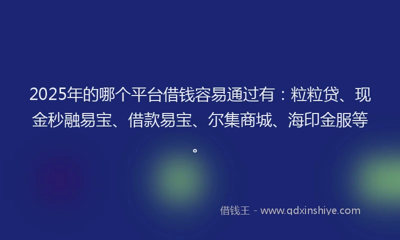 2025年的哪个平台借钱容易通过有：粒粒贷、现金秒融易宝、借款易宝、尔集商城、海印金服等。