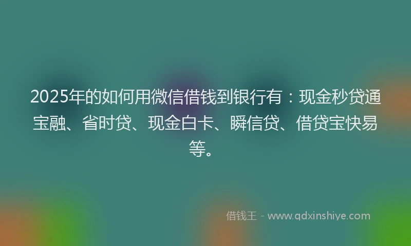 2025年的如何用微信借钱到银行有：现金秒贷通宝融、省时贷、现金白卡、瞬信贷、借贷宝快易等。