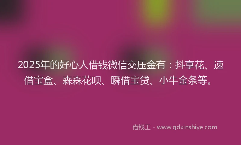 2025年的好心人借钱微信交压金有：抖享花、速借宝盒、森森花呗、瞬借宝贷、小牛金条等。