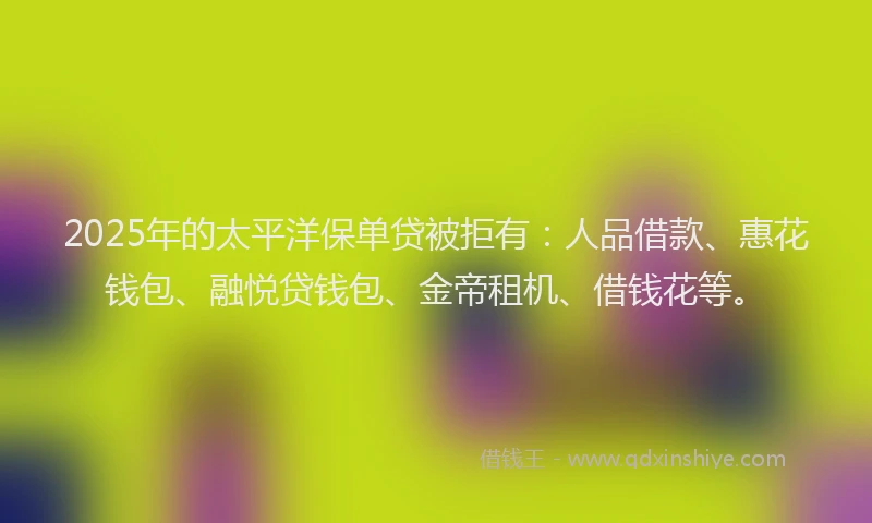 2025年的太平洋保单贷被拒有：人品借款、惠花钱包、融悦贷钱包、金帝租机、借钱花等。