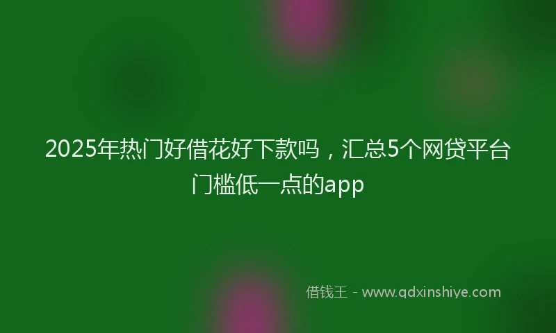 2025年热门好借花好下款吗，汇总5个网贷平台门槛低一点的app