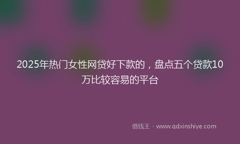 2025年热门女性网贷好下款的，盘点五个贷款10万比较容易的平台