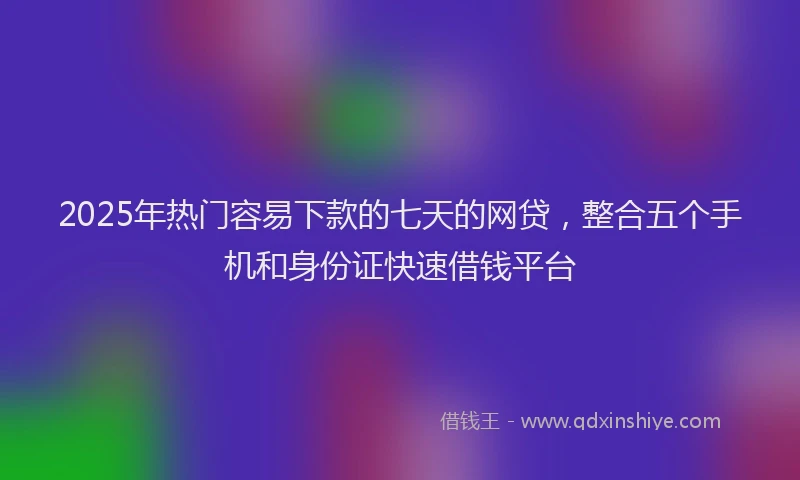 2025年热门容易下款的七天的网贷，整合五个手机和身份证快速借钱平台