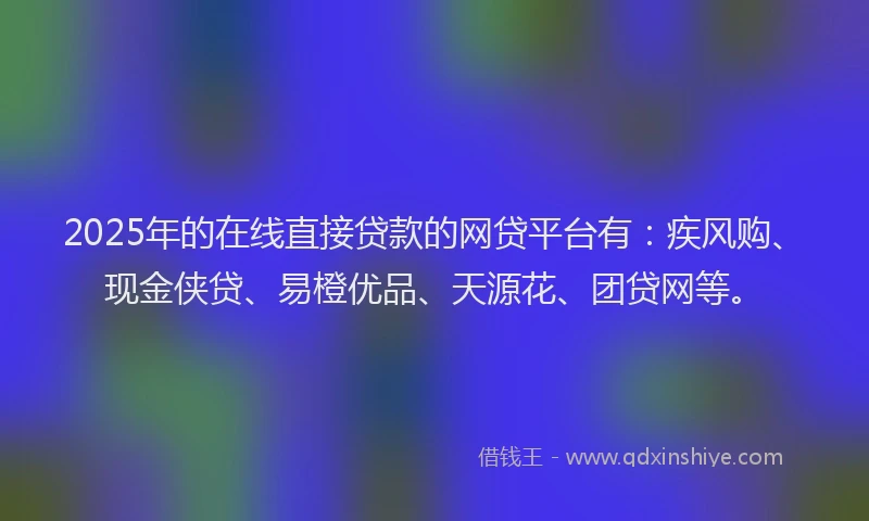 2025年的在线直接贷款的网贷平台有：疾风购、现金侠贷、易橙优品、天源花、团贷网等。