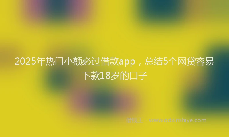 2025年热门小额必过借款app，总结5个网贷容易下款18岁的口子