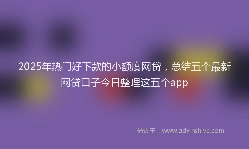 2025年热门好下款的小额度网贷，总结五个最新网贷口子今日整理这五个app