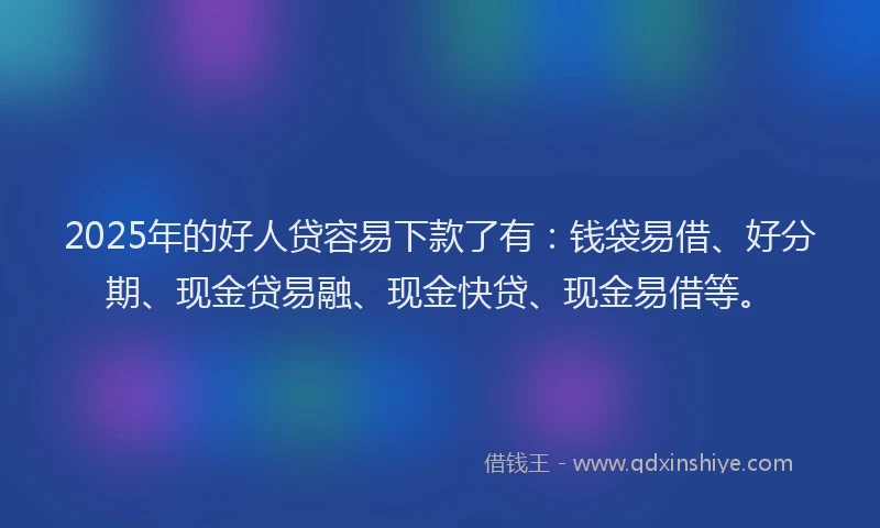 2025年的好人贷容易下款了有：钱袋易借、好分期、现金贷易融、现金快贷、现金易借等。