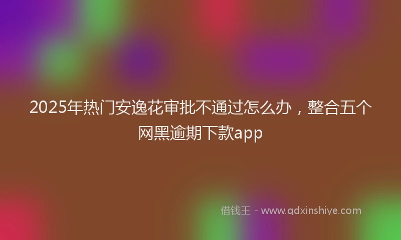 2025年热门安逸花审批不通过怎么办,整合五个网黑逾期下款app