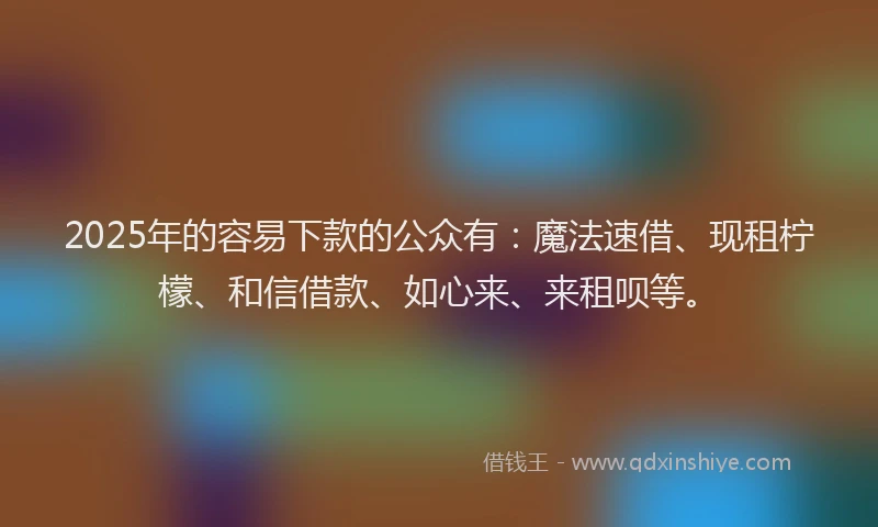 2025年的容易下款的公众有：魔法速借、现租柠檬、和信借款、如心来、来租呗等。