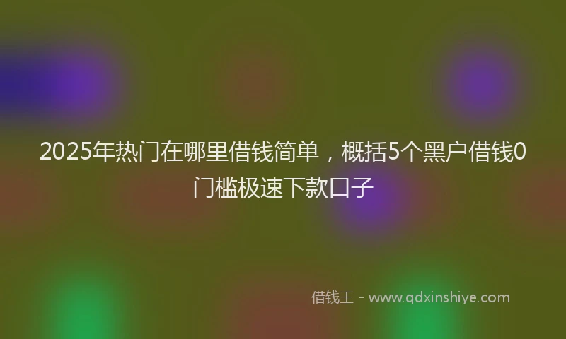 2025年热门在哪里借钱简单，概括5个黑户借钱0门槛极速下款口子