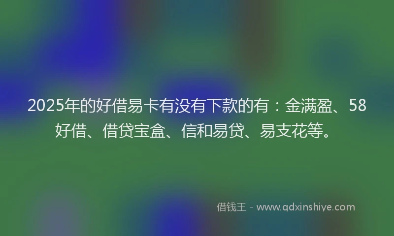 2025年的好借易卡有没有下款的有：金满盈、58好借、借贷宝盒、信和易贷、易支花等。