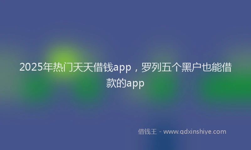 2025年热门天天借钱app，罗列五个黑户也能借款的app