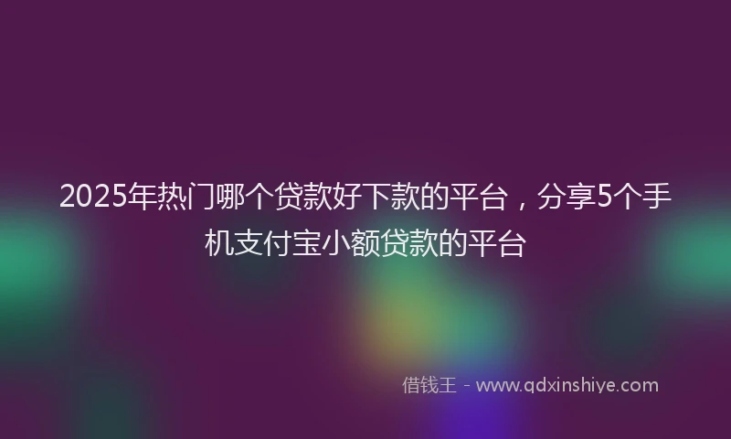 2025年热门哪个贷款好下款的平台，分享5个手机支付宝小额贷款的平台
