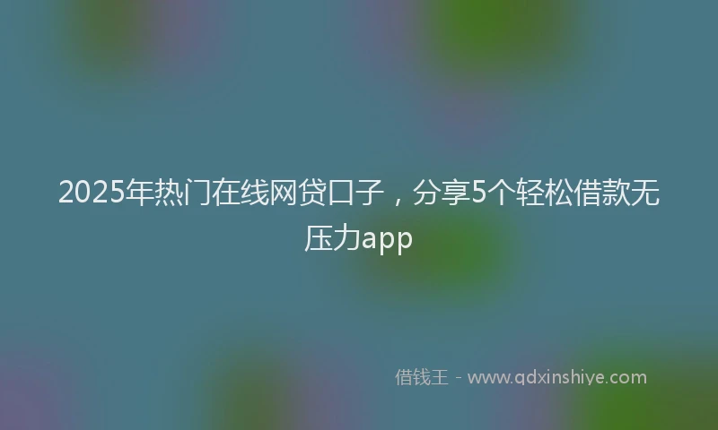 2025年热门在线网贷口子，分享5个轻松借款无压力app