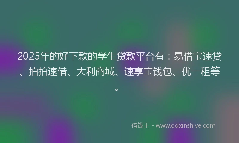 2025年的好下款的学生贷款平台有：易借宝速贷、拍拍速借、大利商城、速享宝钱包、优一租等。