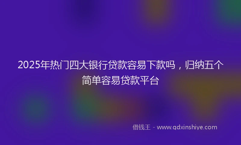 2025年热门四大银行贷款容易下款吗，归纳五个简单容易贷款平台